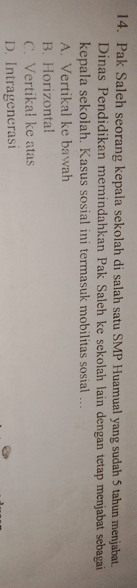 Pak Saleh seorang kepala sekolah di salah satu SMP Huamual yang sudah 5 tahun menjabat.
Dinas Pendidikan memindahkan Pak Saleh ke sekolah lain dengan tetap menjabat sebagai
kepala sekolah. Kasus sosial ini termasuk mobilitas sosial ....
A. Vertikal ke bawah
B. Horizontal
C. Vertikal ke atas
D. Intragenerasi