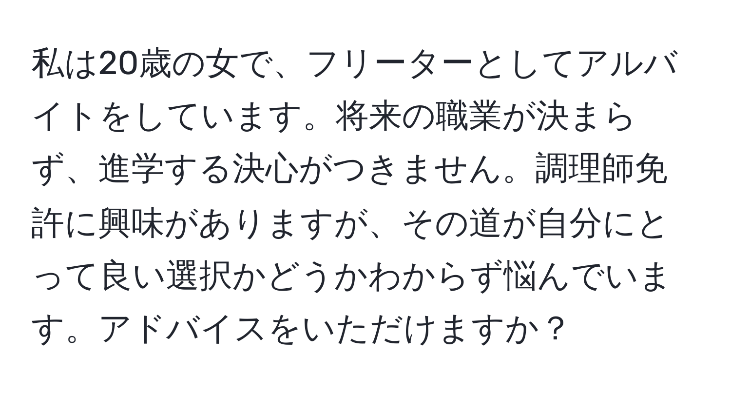 私は20歳の女で、フリーターとしてアルバイトをしています。将来の職業が決まらず、進学する決心がつきません。調理師免許に興味がありますが、その道が自分にとって良い選択かどうかわからず悩んでいます。アドバイスをいただけますか？