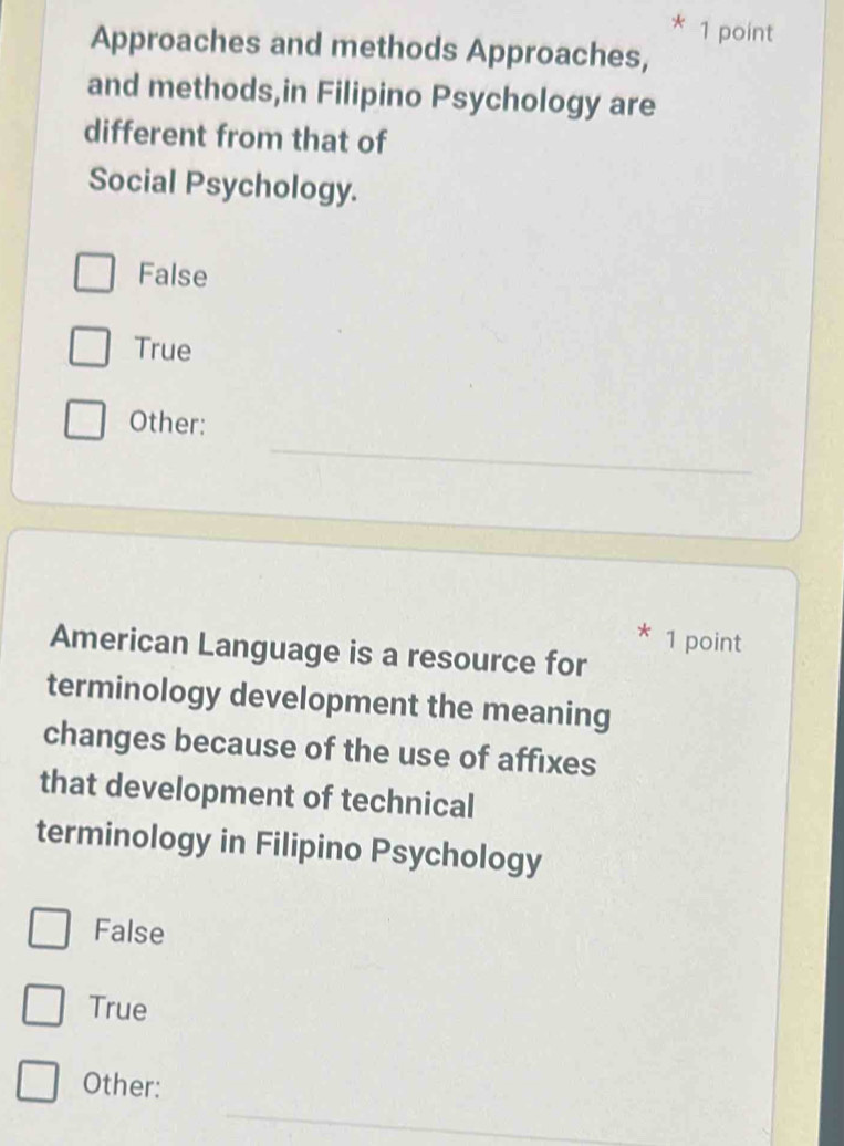 Approaches and methods Approaches,
and methods,in Filipino Psychology are
different from that of
Social Psychology.
False
True
_
Other:
* 1 point
American Language is a resource for
terminology development the meaning
changes because of the use of affixes
that development of technical
terminology in Filipino Psychology
False
True
Other:
_