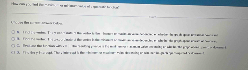 How can you find the maximum or minimum value of a quadratic function?
Choose the correct answer below.
A. Find the vertex. The y-coordinate of the vertex is the minimum or maximum value depending on whether the graph opens upward or downward
B. Find the vertex. The x-coordinate of the vertex is the minimum or maximum value depending on whether the graph opens upward or downward.
C. Evaluate the function with x=0. The resulting y -value is the minimum or maximum value depending on whether the graph opens upward or downward
D. Find the y-intercept. The y-intercept is the minimum or maximum value depending on whether the graph opens upward or downward