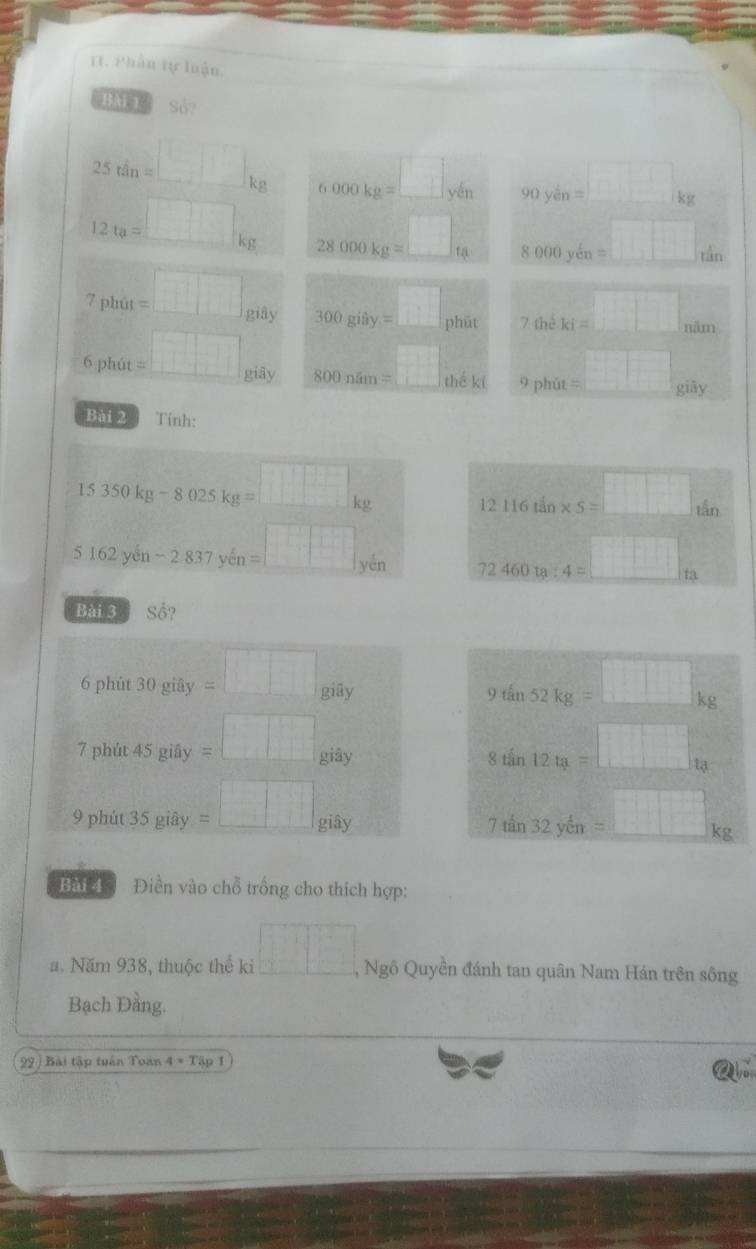 Phần tự luận. 
BAL 1. 30^3
25tan=□ kg 6.000kg=□ yin 90ykg=□ kg
12ta=□ kg 28000kg=□ ta 8000yey=□ tin
7plvite t=□ , _Bif_1 300gidy=□ _f hūt
r=
7theki=□ nam
6 phút =□ giây 800nim=□ ∴ hat  1/x = □ /□   m 9phit=□.. 
Bài 2 Tinh:
15350kg-8025kg=□ kg 12116tin* 5=□ tan
5162yen-2.837yen=□ yen 72460ta:4=□ _t3 
Bài 3 Số? 
6 phùt 30gi8y=□ giây
9tan 52kg=□ kg
S 
7 phút 45 giây =□ giây 
iây 8tan 12u_3=□ u
3^2=10^
9 phút 35 giây =□ _£ ...^.
7tan 32ycm=□ kg
Bài 4 Điền vào chỗ trống cho thích hợp: 
a. Năm 938, thuộc thể ki □ , Ngô Quyền đánh tan quân Nam Hán trên sông 
Bạch Đầng. 
99 ) Bài tập tuần Toàn 4· Tap1