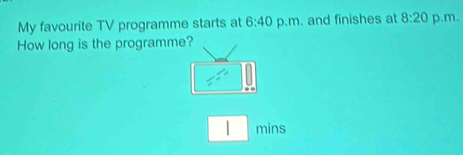 My favourite TV programme starts at 6:40 p.m. and finishes at 8:20 p.m. 
How long is the programme? 
| mins