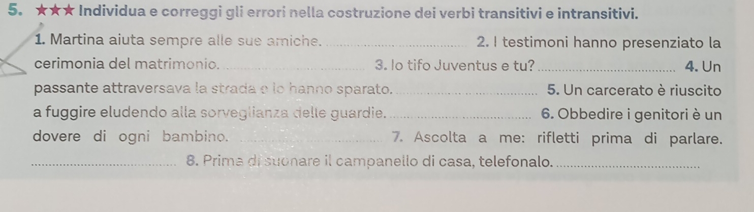 5.★★★ Individua e correggi gli errori nella costruzione dei verbi transitivi e intransitivi. 
1. Martina aiuta sempre alle sue amiche. _2. I testimoni hanno presenziato la 
cerimonia del matrimonio. _3. lo tifo Juventus e tu? _4. Un 
passante attraversava la strada e lo hanno sparato. _5. Un carcerato è riuscito 
a fuggire eludendo alla sorveglianza delle guardie._ 6. Obbedire i genitori è un 
dovere di ogni bambino. _7. Ascolta a me: rifletti prima di parlare. 
_8. Prima di suonare il campanello di casa, telefonalo._