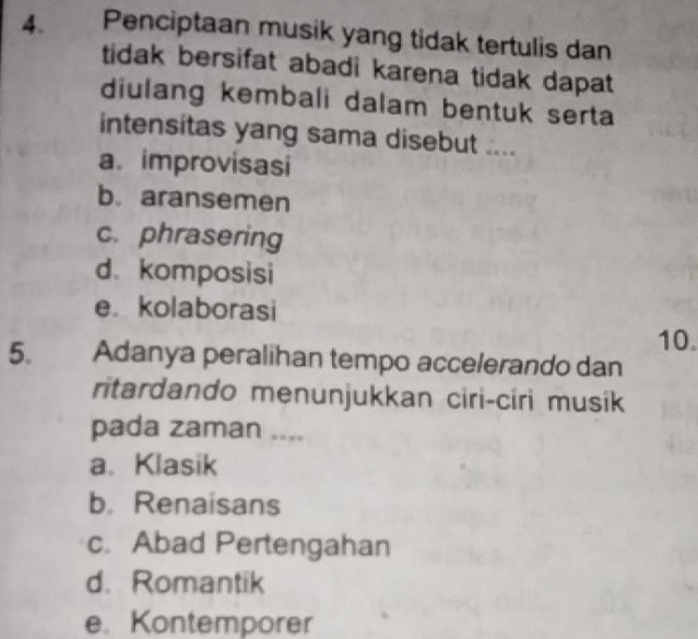 Penciptaan musik yang tidak tertulis dan
tidak bersifat abadi karena tidak dapat
diulang kembali dalam bentuk serta
intensitas yang sama disebut ....
a. improvisasi
b. aransemen
c. phrasering
d. komposisi
e。 kolaborasi
10.
5. Adanya peralihan tempo accelerando dan
ritardando menunjukkan ciri-ciri musik
pada zaman ....
a. Klasik
b. Renaisans
c. Abad Pertengahan
d. Romantik
e. Kontemporer