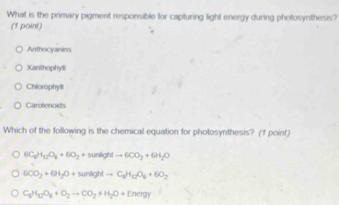 What is the primary pigment responsible for capturing light energy during photosynthesis?
(1 point)
Anthocyanins
Xanthophyll
Chiorophyll
Carotenoids
Which of the following is the chemical equation for photosynthesis? (1 point)
6C_6H_12O_6+6O_2+sunlightto 6CO_2+6H_2O
6CO_2+6H_2O+sunlightto C_6H_12O_6+6O_2
C_6H_12O_6+O_2to CO_2+H_2O+Energy