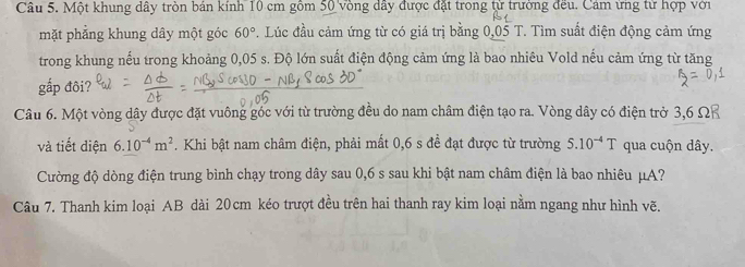 Một khung dây tròn bán kính 10 cm gồm 50 vòng dây được đặt trong từ trường đều. Cảm ứng từ hợp với 
mặt phẳng khung dây một góc 60°. Lúc đầu cảm ứng từ có giá trị bằng 0,05 T. Tìm suất điện động cảm ứng 
trong khung nếu trong khoảng 0,05 s. Độ lớn suất điện động cảm ứng là bao nhiêu Vold nếu cảm ứng từ tăng 
gắp đôi? 
Câu 6. Một vòng dây được đặt vuông góc với từ trường đều do nam châm điện tạo ra. Vòng dây có điện trở 3,6 Ωả
và tiết diện 6.10^(-4)m^2. Khi bật nam châm điện, phải mất 0,6 s đề đạt được từ trường 5.10^(-4)T qua cuộn dây. 
Cường độ dòng điện trung bình chạy trong dây sau 0,6 s sau khi bật nam châm điện là bao nhiêu μA? 
Câu 7. Thanh kim loại AB dài 20cm kéo trượt đều trên hai thanh ray kim loại nằm ngang như hình vẽ.