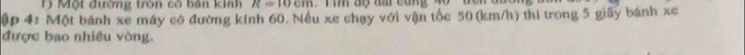 Một đường tròn có bản kinh R=10cm
ập 4: Một bánh xe máy có đường kính 60. Nếu xe chạy với vận tốc 50 (km/h) thi trong 5 giây bánh xe 
được bao nhiều vòng,