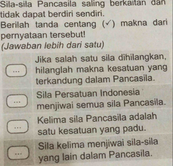 Sila-sila Pancasila saling berkaitan dan
tidak dapat berdiri sendiri.
Berilah tanda centang (√) makna dari
pernyataan tersebut!
(Jawaban lebih dari satu)
Jika salah satu sila dihilangkan,
hilanglah makna kesatuan yang
terkandung dalam Pancasila.
Sila Persatuan Indonesia
menjiwai semua sila Pancasila.
Kelima sila Pancasila adalah
satu kesatuan yang padu.
Sila kelima menjiwai sila-sila
yang lain dalam Pancasila.