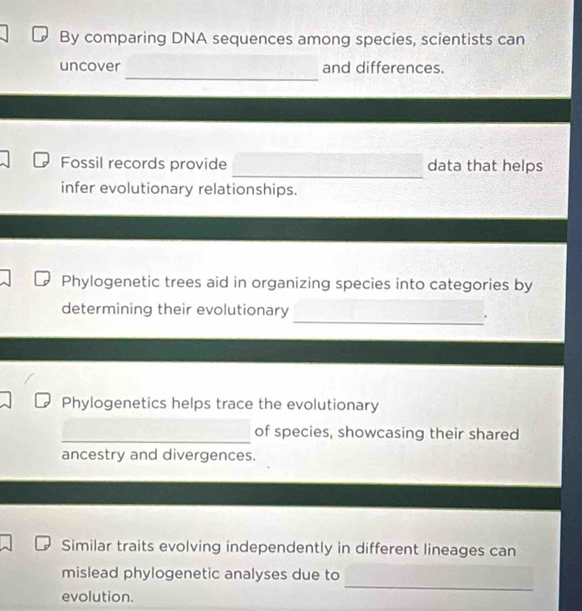 By comparing DNA sequences among species, scientists can 
_ 
uncover and differences. 
_ 
Fossil records provide data that helps 
infer evolutionary relationships. 
Phylogenetic trees aid in organizing species into categories by 
determining their evolutionary 
_. 
Phylogenetics helps trace the evolutionary 
_ 
of species, showcasing their shared 
ancestry and divergences. 
Similar traits evolving independently in different lineages can 
_ 
mislead phylogenetic analyses due to 
evolution.