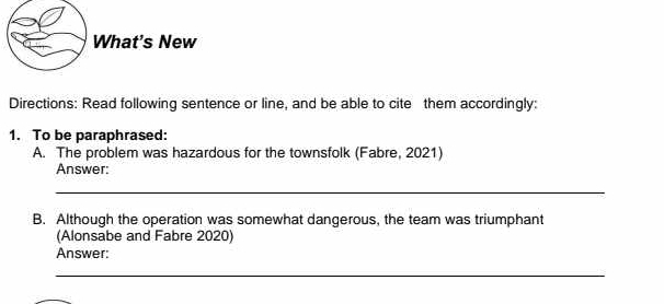 What's New 
Directions: Read following sentence or line, and be able to cite them accordingly: 
1. To be paraphrased: 
A. The problem was hazardous for the townsfolk (Fabre, 2021) 
Answer: 
_ 
B. Although the operation was somewhat dangerous, the team was triumphant 
(Alonsabe and Fabre 2020) 
Answer: 
_