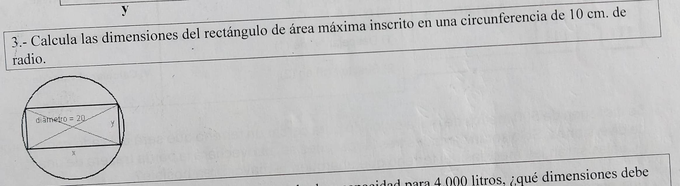 3.- Calcula las dimensiones del rectángulo de área máxima inscrito en una circunferencia de 10 cm. de
radio.
ad para 4,000 litros, ¿qué dimensiones debe