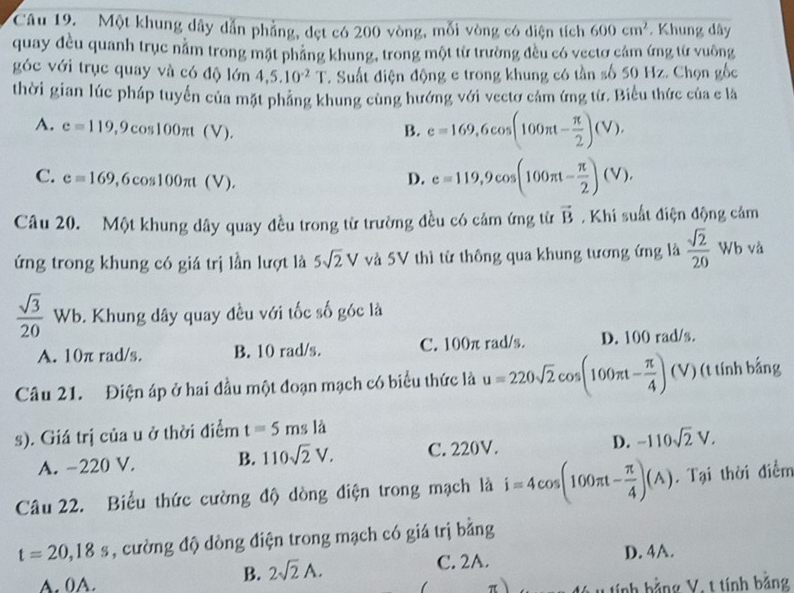 Một khung dây dẫn phẳng, dẹt có 200 vòng, mỗi vòng có diện tích 600cm^2. Khung dây
quay đều quanh trục nằm trong mặt phầng khung, trong một từ trường đều có vectơ cảm ứng từ vuông
góc với trục quay và có độ lớn 4,5.10^(-2)T. Suất điện động e trong khung có tần số 50 Hz. Chọn gốc
thời gian lúc pháp tuyển của mặt pháng khung cùng hướng với vectơ cảm ứng từ. Biểu thức của c là
A. e=119,9cos 100π t(V). B. e=169,6cos (100π t- π /2 )(V).
C. e=169 ,6cos 100π t(V). D. e=119,9cos (100π t- π /2 )(V).
Câu 20. Một khung dây quay đều trong từ trường đều có cảm ứng từ vector B. Khi suất điện động cảm
ứng trong khung có giá trị lần lượt là 5sqrt(2)V và 5V thì từ thông qua khung tương ứng là  sqrt(2)/20  Wb và
 sqrt(3)/20  Wb. Khung dây quay đều với tốc số góc là
A. 10π rad/s. B. 10 rad/s. C. 100π rad/s. D. 100 rad/s.
Câu 21. Điện áp ở hai đầu một đoạn mạch có biểu thức là u=220sqrt(2)cos (100π t- π /4 )(V) (t tính bắng
s). Giá trị của u ở thời điểm t=5msla
A. −220 V. B. 110sqrt(2)V. C. 220V. D. -110sqrt(2)V.
Câu 22. Biểu thức cường độ dòng điện trong mạch là i=4cos (100π t- π /4 )(A) Tại thời điểm
t=20,18s , cường độ dòng điện trong mạch có giá trị bằng
A. 0A.
B. 2sqrt(2)A. C. 2A. D. 4A.
tính bằng V, t tính bằng