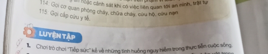 GNoậc cảnh sát khi có việc liên quan tới an ninh, trật tự 
* 114: Gọi cơ quan phòng cháy, chữa cháy, cứu hộ, cứu nạn 
115: Gọi cấp cửu y tế. 
LUyện tập 
Chơi trò chơi ''Tiếp sức'' kẻ về nhữna tình huống nguy hiểm trong thực tiễn cuộc sống.