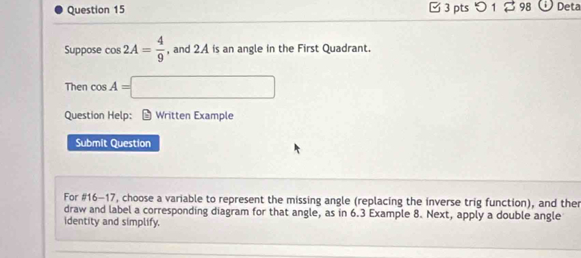 つ 1 98 Deta 
Suppose cos 2A= 4/9  , and 2A is an angle in the First Quadrant. 
Then cos A=□
Question Help: ≌ Written Example 
Submit Question 
For #16-17, choose a variable to represent the missing angle (replacing the inverse trig function), and ther 
draw and label a corresponding diagram for that angle, as in 6.3 Example 8. Next, apply a double angle 
identity and simplify.