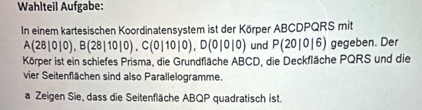 Wahlteil Aufgabe: 
In einem kartesischen Koordinatensystem ist der Körper ABCDPQRS mit
A(28|0|0), B(28|10|0), C(0|10|0), D(0|0|0) und P(20|0|6) gegeben. Der 
Körper ist ein schiefes Prisma, die Grundfläche ABCD, die Deckfläche PQRS und die 
vier Seitenflächen sind also Parallelogramme. 
a Zeigen Sie, dass die Seitenfläche ABQP quadratisch ist.