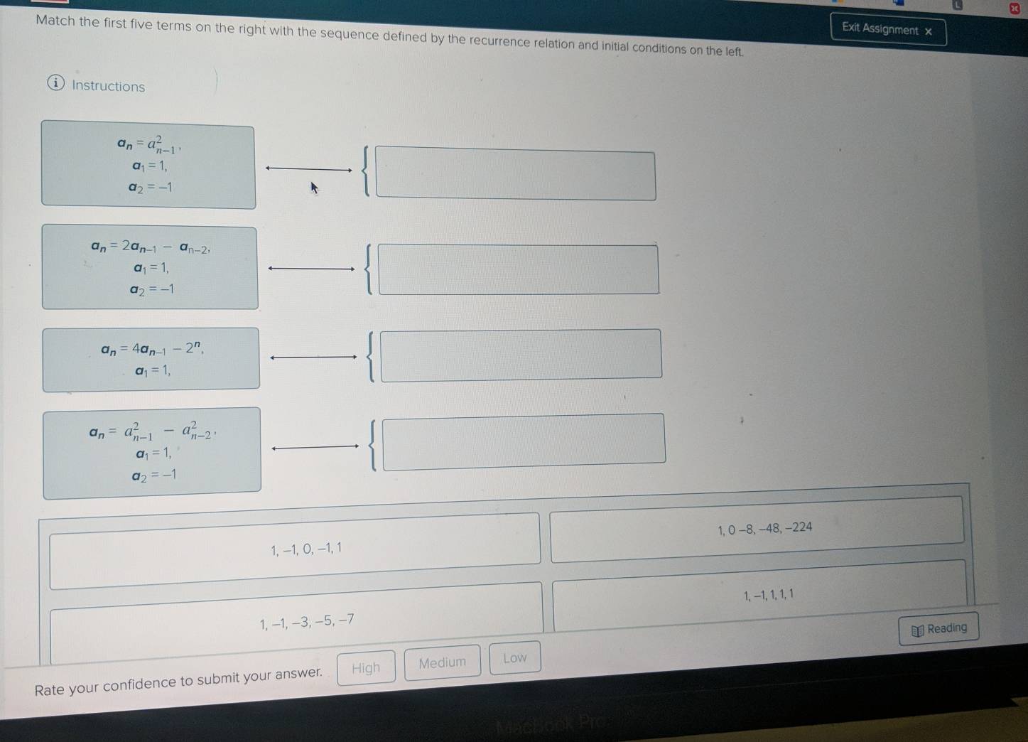 Exit Assignment x
Match the first five terms on the right with the sequence defined by the recurrence relation and initial conditions on the left.
Instructions
a_n=a_(n-1)^2,
a_1=1, 
□
a_2=-1
□ 
a_n=2a_n-1-a_n-2,
a_1=1,
 □ /□  
□ 
100^^circ 
a_2=-1
a_n=4a_n-1-2^n,
beginpmatrix □
a_1=1,
100000011111100000
a_n=a_(n-1)^2-a_(n-2)^2,
1000000000
|
□  frac □ 
a_1=1,
a_2=-1
1, θ -8, -48, -224
1, −1, 0, −1, 1
1, −1, 1, 1, 1
1. −1. -3 3, −5, −7
Rate your confidence to submit your answer. High Medium Low ￥Reading