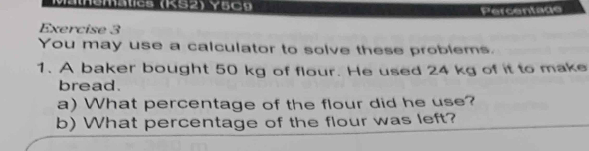 Mathemátics (KS2) Y5C9 
Percentage 
Exercise 3 
You may use a calculator to solve these problems. 
1. A baker bought 50 kg of flour. He used 24 kg of it to make 
bread. 
a) What percentage of the flour did he use? 
b) What percentage of the flour was left?