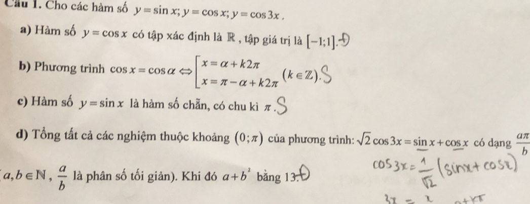 Cầu 1. Cho các hàm số y=sin x; y=cos x; y=cos 3x, 
a) Hàm số y=cos x có tập xác định là R , tập giá trị là [-1;1]
b) Phương trình cos x=cos alpha Leftrightarrow beginbmatrix x=alpha +k2π  x=π -alpha +k2π endarray.  (k∈ Z). 
c) Hàm số y=sin x là hàm số chẵn, có chu kì π
d) Tổng tất cả các nghiệm thuộc khoảng (0;π ) của phương trình: sqrt(2)cos 3x=sin x+cos x có dạng  aπ /b 
a,b∈ N,  a/b  là phân số tối giản). Khi đó a+b^2 bằng 13.