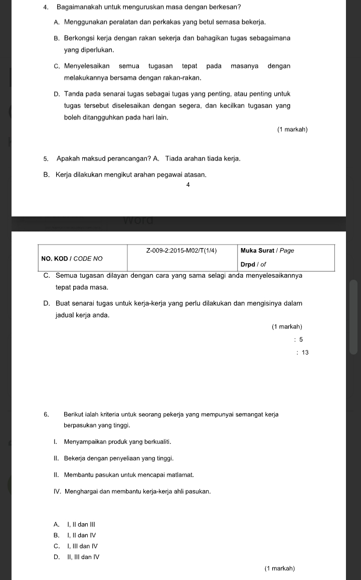 Bagaimanakah untuk menguruskan masa dengan berkesan?
A. Menggunakan peralatan dan perkakas yang betul semasa bekerja.
B. Berkongsi kerja dengan rakan sekerja dan bahagikan tugas sebagaimana
yang diperlukan.
C. Menyelesaikan semua tugasan tepat pada masanya dengan
melakukannya bersama dengan rakan-rakan.
D. Tanda pada senarai tugas sebagai tugas yang penting, atau penting untuk
tugas tersebut diselesaikan dengan segera, dan kecilkan tugasan yang
boleh ditangguhkan pada hari lain.
(1 markah)
5. Apakah maksud perancangan? A. Tiada arahan tiada kerja.
B. Kerja dilakukan mengikut arahan pegawai atasan.
4
vord
C. Semua tugasan dilayan dengan cara yang sama selagi anda menyelesaikannya
tepat pada masa.
D. Buat senarai tugas untuk kerja-kerja yang perlu dilakukan dan mengisinya dalam
jadual kerja anda.
(1 markah)
: 5
: 13
6. Berikut ialah kriteria untuk seorang pekerja yang mempunyai semangat kerja
berpasukan yang tinggi.
I. Menyampaikan produk yang berkualiti.
II. Bekerja dengan penyeliaan yang tinggi.
II. Membantu pasukan untuk mencapai matlamat.
IV. Menghargai dan membantu kerja-kerja ahli pasukan.
A. I, II dan III
B. I, II dan IV
C. I, III dan I
D. II, III dan ⅣV
(1 markah)