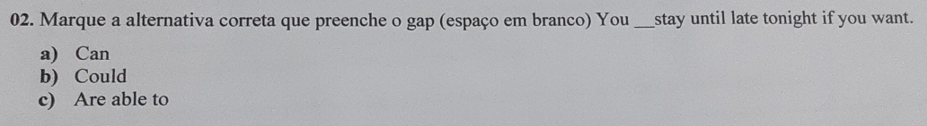 Marque a alternativa correta que preenche o gap (espaço em branco) You_ stay until late tonight if you want.
a) Can
b) Could
c) Are able to