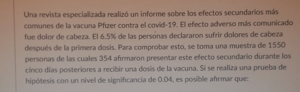 Una revista especializada realizó un informe sobre los efectos secundarios más 
comunes de la vacuna Pfızer contra el covid-19. El efecto adverso más comunicado 
fue dolor de cabeza. El 6.5% de las persónas declararon sufrir dolores de cabeza 
después de la primera dosis. Para comprobar esto, se toma una muestra de 1550
personas de las cuales 354 afırmaron presentar este efecto secundario durante los 
cinco días posteriores a recibir una dosis de la vacuna. Si se realiza una prueba de 
hipótesis con un nivel de signifcancia de 0.04, es posible afırmar que: