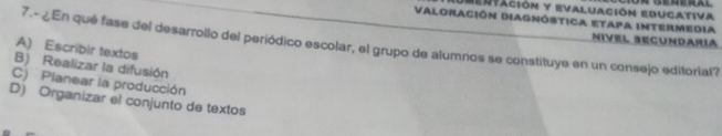 Deertación y evaluación educativa
Valoración Diagnóstica etapa intermedia Nivel Secundaría
7.- ¿En qué fase del desarrollo del periódico escolar, el grupo de alumnos se constituye en un consejo editorial?
A) Escribir textos
B) Realizar la difusión
C) Planear la producción
D) Organizar el conjunto de textos