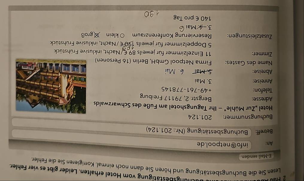 chungsbestätigung vom Hotel erhalten. Leider gibt es vier Fehler. 
Lesen Sie die Buchungsbestätigung und hören Sie dann noch einmal. Korrigieren Sie die Fehler. 
E-Mail senden 
An: info@netpool.de 
Betreff: Buchungsbestätigung (Nr.: 201.124) 
Buchungsnummer: 201.124
Hotel „Zur Mühle“ - Ihr Tagungshotel am Fuße des Schwarzwalds 
Adresse: Bergstr. 2, 79117 Freiburg 
Telefon: +49-761-778145
Anreise: 3. Mai 
Abreise: 5. Mai 6. Mai 
Name des Gastes: Firma Netpool GmbH, Berlin (16 Personen) 
Zimmer: 11 Einzelzimmer für jeweils 89 € /Nacht, inklusive Frühstück 
5 Doppelzimmer für jeweils 190 € /Nacht, inklusive Frühstück 
Zusatzleistungen: Reservierung Konferenzraum O klein groß 
3.-4. Mai
140 € pro Tag