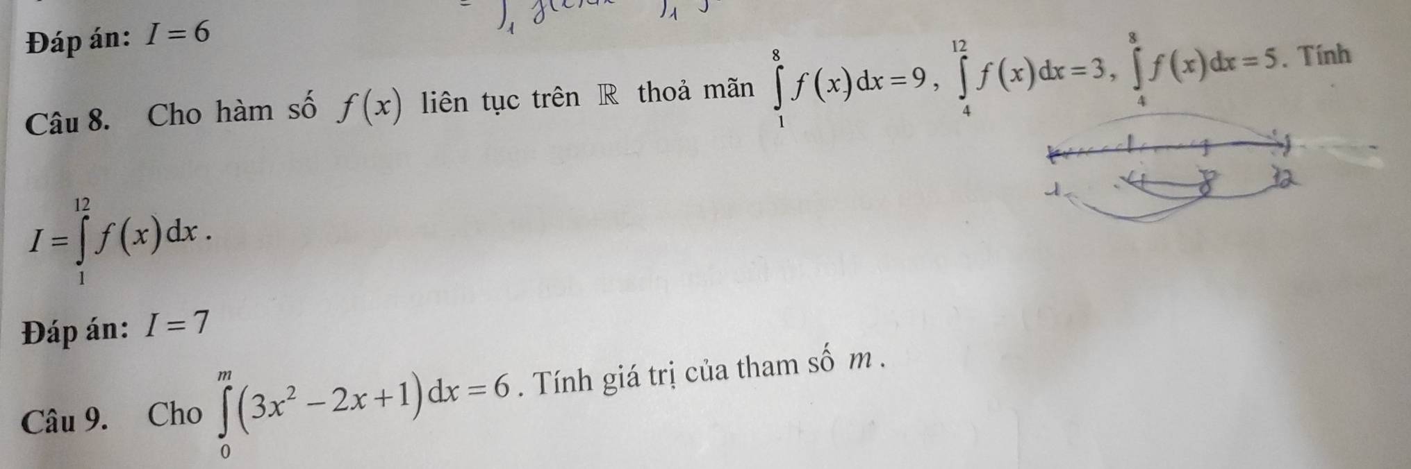 Đáp án: I=6
Câu 8. Cho hàm số f(x) liên tục trên R thoả mãn ∈tlimits _1^(8f(x)dx=9, ∈tlimits _4^(12)f(x)dx=3, ∈tlimits _4^8f(x)dx=5. Tính
I=∈tlimits _1^(12)f(x)dx. 
Đáp án: I=7
Câu 9. Cho ∈tlimits _0^m(3x^2)-2x+1)dx=6. Tính giá trị của tham số m.