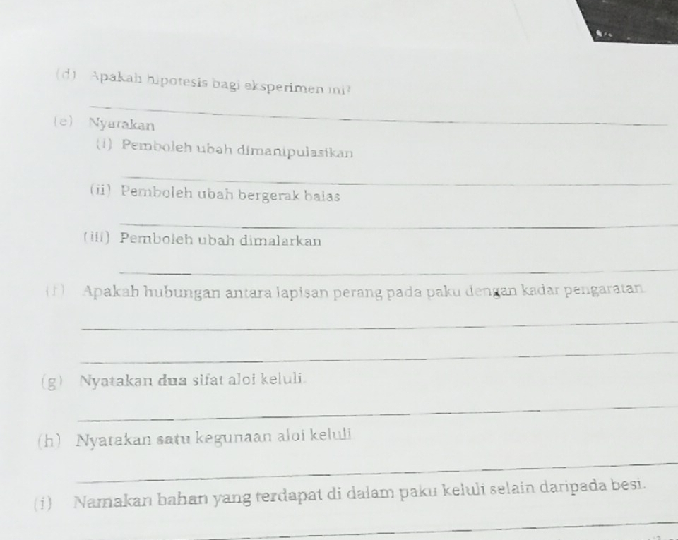 Apakah hipotesis bagi eksperimen mi? 
_ 
e) Nyatakan 
(1)Pemboleh ubah dimanipulasikan 
_ 
(i) Pemboleh ubah bergerak balas 
_ 
(ii) Pemboleh ubah dimalarkan 
_ 
(1) Apakah hubungan antara lapisan perang pada paku dengan kadar pengaratan 
_ 
_ 
(g) Nyatakan dua sifat aloi keluli. 
_ 
(h) Nyatakan satu kegunaan aloi keluli 
_ 
(i) Namakan bahan yang terdapat di dalam paku keluli selain daripada besi. 
_