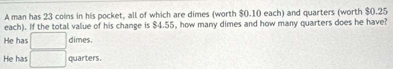 A man has 23 coins in his pocket, all of which are dimes (worth $0.10 each) and quarters (worth $0.25
each). If the total value of his change is $4.55, how many dimes and how many quarters does he have?
He has □ dimes.
He has □ quarters.