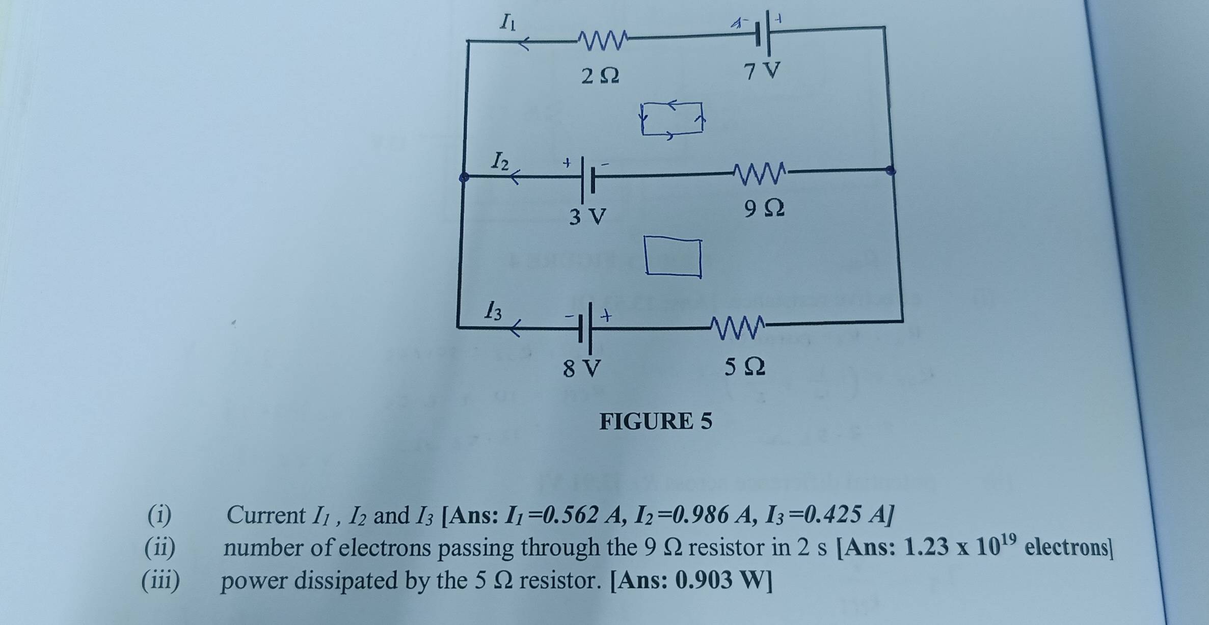 I_1

(i) Current I_1,I_2 and I_3 [Ans: I_1=0.562A,I_2=0.986A,I_3=0.425A]
(ii) number of electrons passing through the 9 Ω resistor in 2 s [Ans: 1.23* 10^(19) electrons]
(iii) power dissipated by the 5 Ω resistor. [Ans: 0.903 W]