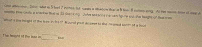 One atternion, John, who is 5 teet 7 inches tall, casts a shadow that is 9 feet 8 inches long. At me sama time of say, a 
nerty thee casts a shadow that is 15 feet loag. John reasons he can figure out the height of that tew 
What is the height of the tree in feet? Round your answer to the nearest tenth of a foot
The beight of the tree is □ leet