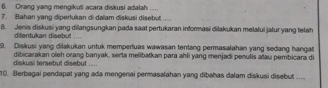 Orang yang mengikuti acara diskusi adalah … 
7. Bahan yang diperlukan di dalam diskusi disebut ... 
8. Jenis diskusi yang dilangsungkan pada saat pertukaran informasi dilakukan melalui jalur yang telah 
ditentukan disebut .... 
9. Diskusi yang dilakukan untuk memperluas wawasan tentang permasalahan yang sedang hangat 
dibicarakan oleh orang banyak, serta melibatkan para ahli yang menjadi penulis atau pembicara di 
diskusi tersebut disebut .... 
10. Berbagai pendapat yang ada mengenai permasalahan yang dibahas dalam diskusi disebut ....