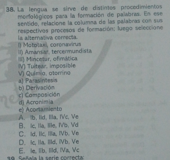 La lengua se sirve de distintos procedimientos
morfológicos para la formación de palabras. En ese
sentido, relacione la columna de las palabras con sus
respectivos procesos de formación; luego seleccione
la alternativa correcta.
) Mototaxi, coronavirus
I) Amansar, tercermundista
III) Mincetur, ofimática
IV) Tuitear, imposible
V) Quimia, otorrino
a) Parasintesis
b) Derivación
c) Composición
d) Acronimia
e) Acortamiento
A. Ib, Ild, Illa, IVc, Ve
B. Ic, Ila, Ille, IVb, Vd
C. Id, IIc, Illa, IVb, Ve
D. Ic, Ila, IIId, IVb, Ve
E. le, IIb, IlId, IVa, Vc
39. Señala la serie correcta: