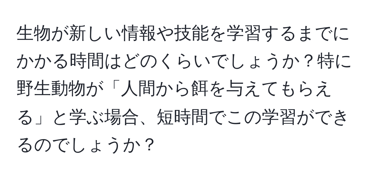 生物が新しい情報や技能を学習するまでにかかる時間はどのくらいでしょうか？特に野生動物が「人間から餌を与えてもらえる」と学ぶ場合、短時間でこの学習ができるのでしょうか？