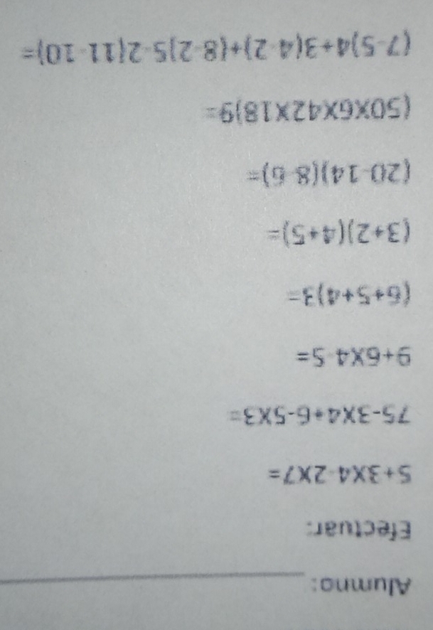 Alumno:_ 
Efectuar:
5+3* 4-2* 7=
75-3* 4+6-5* 3=
9+6* 4-5=
(6+5+4)3=
(3+2)(4+5)=
(20-14)(8-6)=
(50* 6* 42* 18)9=
(7-5)4+3(4· 2)+(8· 2)5· 2(11· 10)=