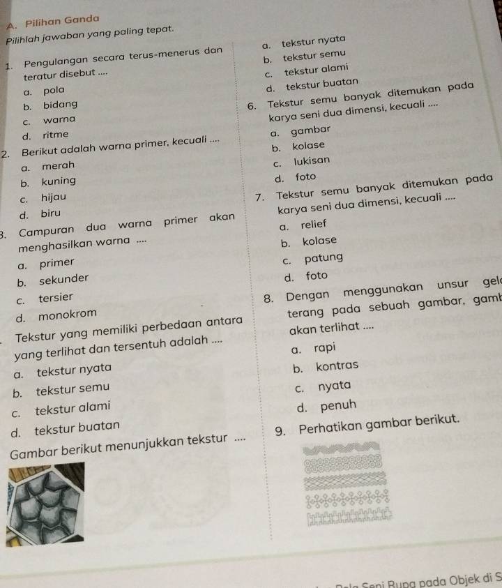 Pilihan Ganda
Pilihlah jawaban yang paling tepat.
1. Pengulangan secara terus-menerus dan a. tekstur nyata
teratur disebut .... b. tekstur semu
c. tekstur alami
a. pola
d. tekstur buatan
b. bidang
6. Tekstur semu banyak ditemukan pada
c. warna
karya seni dua dimensi, kecuali ....
d. ritme
2. Berikut adalah warna primer, kecuali .... a. gambar
a. merah b. kolase
c. lukisan
b. kuning
7. Tekstur semu banyak ditemukan pada
c. hijau d. foto
d. biru
3. Campuran dua warna primer akan karya seni dua dimensi, kecuali ....
menghasilkan warna .... a. relief
a. primer b. kolase
b. sekunder c. patung
c. tersier d. foto
d. monokrom 8. Dengan menggunakan unsur gel
Tekstur yang memiliki perbedaan antara terang pada sebuah gambar, gamb
yang terlihat dan tersentuh adalah .... akan terlihat ....
a. tekstur nyata a. rapi
b. tekstur semu b. kontras
c. nyata
c. tekstur alami
d. tekstur buatan d. penuh
Gambar berikut menunjukkan tekstur .... 9. Perhatikan gambar berikut.
Sêni Bụng pada Objek di S