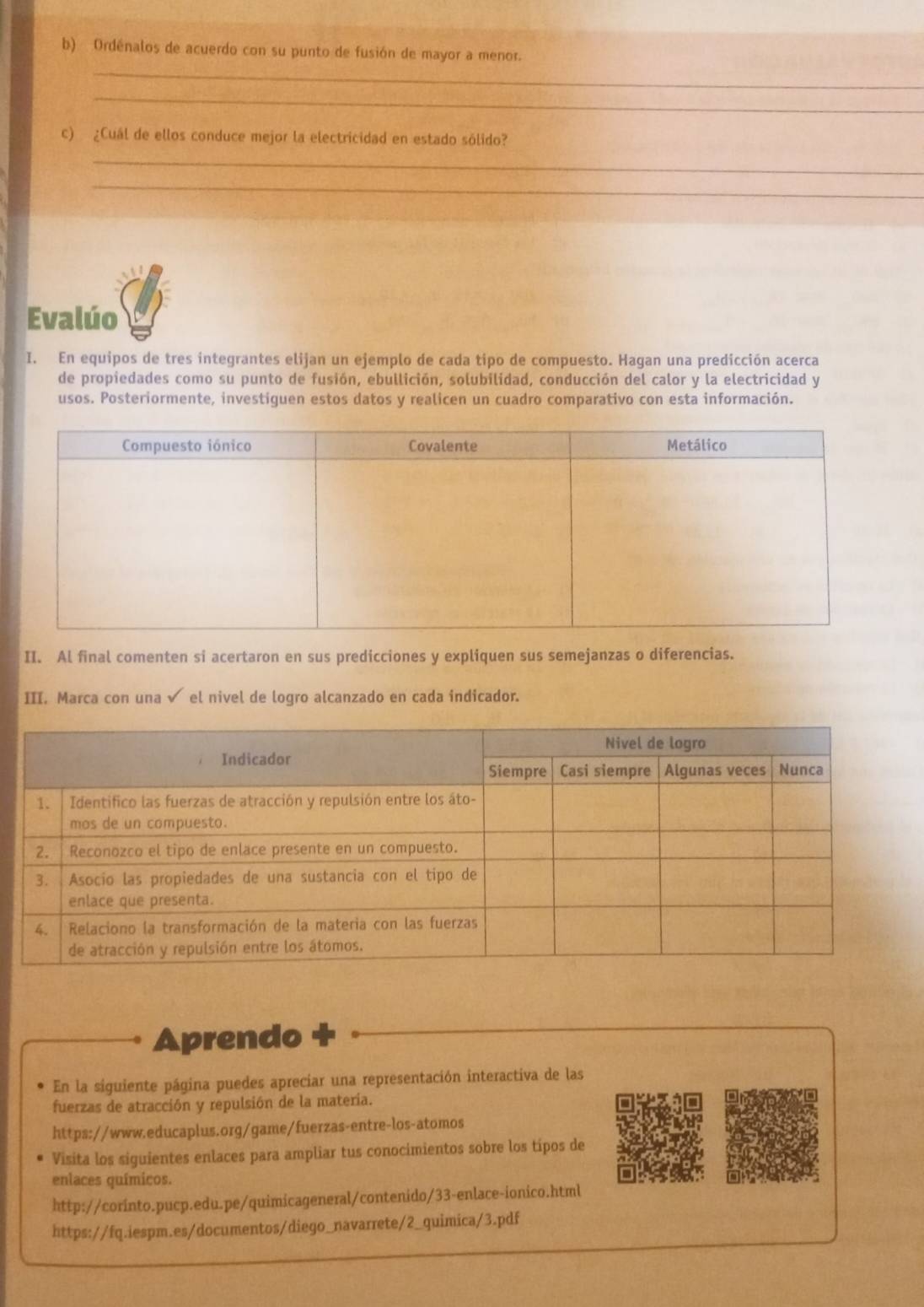 Ordénalos de acuerdo con su punto de fusión de mayor a menor. 
_ 
c) ¿Cuál de ellos conduce mejor la electricidad en estado sólido? 
_ 
_ 
Evalúo 
I. En equipos de tres integrantes elijan un ejemplo de cada tipo de compuesto. Hagan una predicción acerca 
de propiedades como su punto de fusión, ebullición, solubilidad, conducción del calor y la electricidad y 
usos. Posteriormente, investiguen estos datos y realicen un cuadro comparativo con esta información. 
II. Al final comenten si acertaron en sus predicciones y expliquen sus semejanzas o diferencias. 
III. Marca con una √ el nivel de logro alcanzado en cada indicador. 
Aprendo 
En la siguiente página puedes apreciar una representación interactiva de las 
fuerzas de atracción y repulsión de la matería. 
https://www.educaplus.org/game/fuerzas-entre-los-atomos 
Visita los siguientes enlaces para ampliar tus conocimientos sobre los tipos de 
enlaces químicos. 
http://corinto.pucp.edu.pe/quimicageneral/contenido/33-enlace-ionico.html 
https://fq.iespm.es/documentos/diego_navarrete/2_quimica/3.pdf