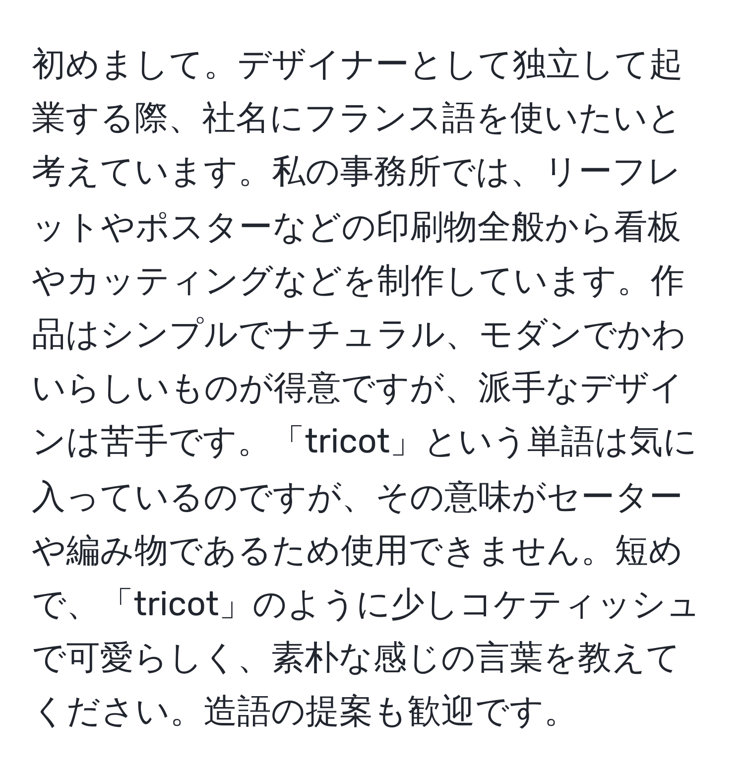 初めまして。デザイナーとして独立して起業する際、社名にフランス語を使いたいと考えています。私の事務所では、リーフレットやポスターなどの印刷物全般から看板やカッティングなどを制作しています。作品はシンプルでナチュラル、モダンでかわいらしいものが得意ですが、派手なデザインは苦手です。「tricot」という単語は気に入っているのですが、その意味がセーターや編み物であるため使用できません。短めで、「tricot」のように少しコケティッシュで可愛らしく、素朴な感じの言葉を教えてください。造語の提案も歓迎です。