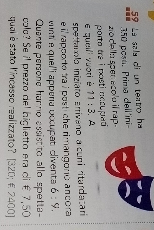 La sala di un teatro ha
350 posti. Prima dell'ini- 
zio dello spettacolo il rap- 
porto tra i posti occupati 
e quelli vuoti è 11:3. A 
spettacolo iniziato arrivano alcuni ritardatari 
e il rapporto tra i posti che rimangono ancora 
vuoti e quelli appena occupati diventa 6:9. 
Quante persone hanno assistito allo spetta- 
colo? Se il prezzo del biglietto era di € 7,50
qual è stato l’incasso realizzato? [320; € 2400]