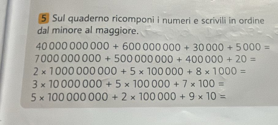 Sul quaderno ricomponi i numeri e scrivili in ordine 
dal minore al maggiore.
40000000000+60000000+30000+5000=
7000000000+50000000+400000+20=
2* 1000000000+5* 100000+8* 1000=
3* 10000000+5* 100000+7* 100=
5* 100000000+2* 100000+9* 10=