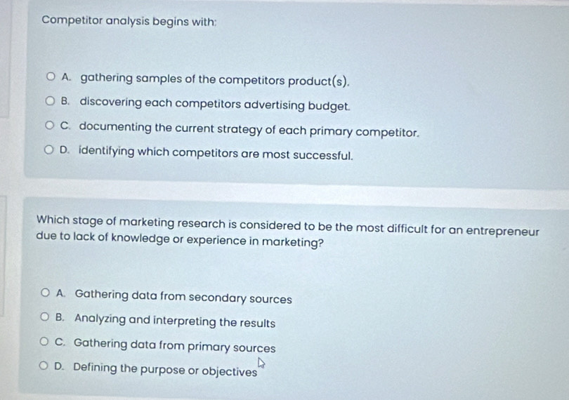 Competitor analysis begins with:
A. gathering samples of the competitors product(s).
B. discovering each competitors advertising budget.
C. documenting the current strategy of each primary competitor.
D. identifying which competitors are most successful.
Which stage of marketing research is considered to be the most difficult for an entrepreneur
due to lack of knowledge or experience in marketing?
A. Gathering data from secondary sources
B. Analyzing and interpreting the results
C. Gathering data from primary sources
D. Defining the purpose or objectives