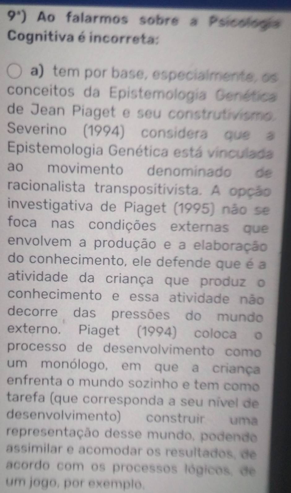 9°) Ao falarmos sobre a Psicologia
Cognitiva é incorreta:
a) tem por base, especialmente, os
conceitos da Epistemología Genética
de Jean Piaget e seu construtivismo.
Severino (1994) considera que a
Epistemologia Genética está vinculada
ao movimento denominado de
racionalista transpositivista. A opção
investigativa de Piaget (1995) não se
foca nas condições externas que
envolvem a produção e a elaboração
do conhecimento, ele defende que é a
atividade da criança que produz o
conhecimento e essa atividade não
decorre das pressões do mundo
externo. Piaget (1994) coloca o
processo de desenvolvimento como
um monólogo, em que a criança
enfrenta o mundo sozinho e tem como
tarefa (que corresponda a seu nível de
desenvolvimento) construir uma
representação desse mundo, podendo
assimilar e acomodar os resultados, de
acordo com os processos lógicos, de
um jogo, por exemplo.