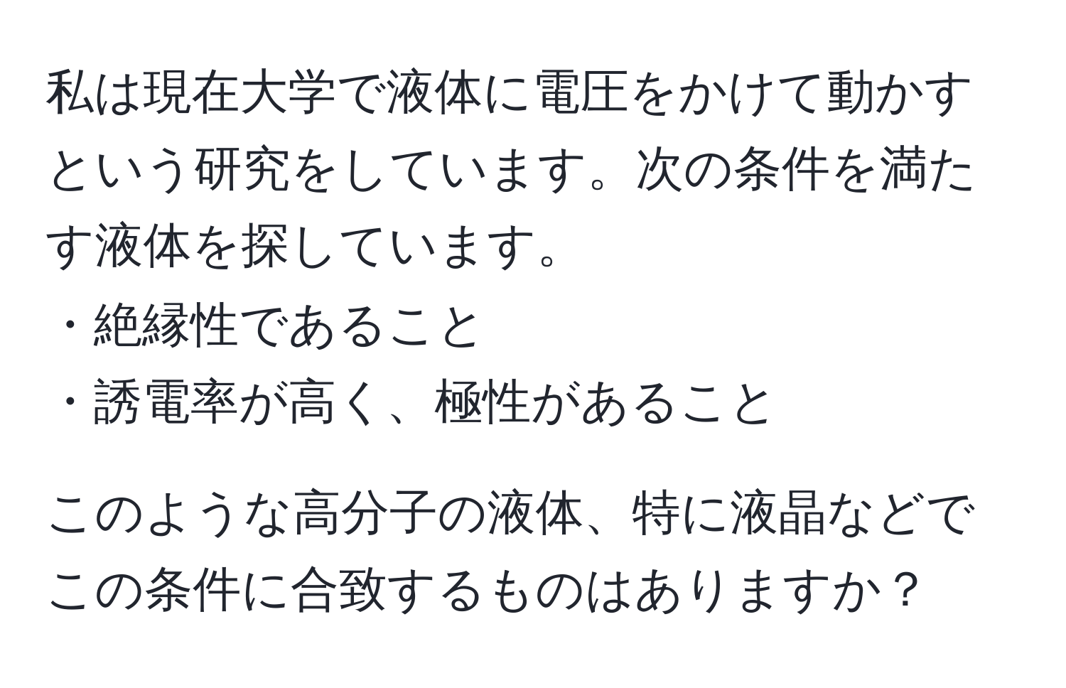 私は現在大学で液体に電圧をかけて動かすという研究をしています。次の条件を満たす液体を探しています。  
・絶縁性であること  
・誘電率が高く、極性があること  

このような高分子の液体、特に液晶などでこの条件に合致するものはありますか？