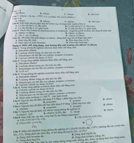 a-2-yni A  d  Y 1
3
B. A lk one C. Alikyne D A,16-11
Alkane  du -C→+ Y  Lindlar Pd, CaCO:BaSO₄ 
P:Alkyne+11,
Chân V là A. Alkane
B. Alikene
Cầu #: Điều kiện alkyne phần ứng thể 1 bói Ag với dung địch AgNOyNH: là C. Alikyne D. 4.16-1y=
C. Có liên kết đội A  Có liên kết đội L=q đẫu mạch D. Có liên kết đội B. Có liên kết ba C=C đầu mạch
C=C giữa mạch C-C
Cầu 9: Thuộc thứ Tollens là dissminesalyer (1) hydeuxide -  [Ag(NH1:3:308 là thuộc thứ đùng để phần bố giữa mạch
C. Alk-1- yne vá alkene A. Alkane và alkene B. Alkene và slkene
Cầm 10 : Để phần biệt giữu ethane và ethene , đùng phán ứng nào là thuận tiên nhất ? D. Alkync và alkyne
C. Phân ứng với mước bromine A Phân ứng đốt châ B. Phàn ứng cộng với H1,
* Dạang 4: Điều chế, ứng dụng, ảnh hường đến môi trường của alkene và alkyne D. Phân ứng trùng hợp
Cầu 1: Trong phòng thi nghiệm ethylene được điều chế bằng cách
A. Dehydrate ethanol
B. Cracking alkane trong các nhà máy lọc đầu
C. Dehydrogen các khi đầu mô (ethane, propane và butane)
D. Calcium carbide tác dụng với 11,4)
Câu 2: Trong công nghiệp ethylene được điều chế bằng cách
A. Dehydrate ethanol
B. Cracking alkane trong các nhà máy lọc đầu
D. Cá B và C C. Dehydrogen các khi đầu mô (ethane, propane và butane)
Câu 3: Trong phòng thí nghiệm acetylene được điều chế bằng cách
A. Dehydirate ethanol
B. Cracking alkane trong các nhà máy lọc đầu
C. Dehydrogen các khi đầu mô (ethane, propane và butane)
D. Calcium carbide tác dụng với H₃O
Câu 4: Trong công nghiệp acetylene được điều chế bằng cách
A. Calcium carbide tác dụng với
B. Cracking alkane trong các nhà máy lọc đầu H_1O
C. Dehydrogen các khi dầu mô (ethane, propane và butane)
D. Nhậệt phân methane ở 1500°C
Câu 5: Nguyên liệu để điều chế nhựa P.E bằng 1 phân ứng trực tiếp , làm lạnh nhanh
A. ethylene B. propylene
Câu 6: Nguyên liệu để điều chế trực tiếp nhựa P.P bằng 1 phân ứng trực tiếp: C. propane D. cthane
D. ethane
Câu A. ethylene
B. propylene
71^ Nguyên liệu để điều chế cthene trong phòng thi nghiệm là C. propane D. ethyne
8:1 Hợp chất nào sau đây cộng hợp B. ethanol
C. ethane
11
Câu A ethanol , H_2S 11,50,dk ao thành isopentane? CH_3-CH-CH_2-CH_3
A. CH_3-CH-CH_2-CH_3 B.
C CH_2=CH-C=CH_2
D bigcirc
CH_3
Câu 9: Điều chế ethylene trong phòng thí nghiệm từ C₂H₃OH (H_2SO_4dJe,170°C) thường lẫn các oxide như
SO_2,CO_2 Dung dịch nào đưới đây có thể dùng để loại bó B. Dung dịch NaOH dư SO_1 và CO_1?
Na_2CO_3 D. Dung dịch KMnO₄ loãng, dư.
C. Dung dịch A. Dung dịch bromine du
Ch: Các chai lọ, túi, mảng mông trong suốt, không độc, được sử dụng làm chai đụng nước,