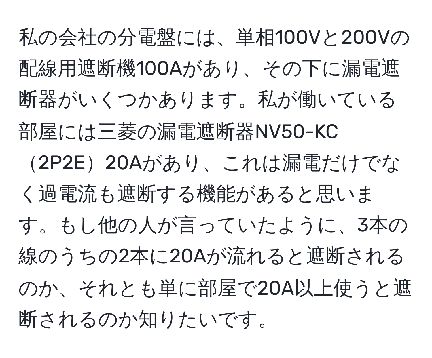 私の会社の分電盤には、単相100Vと200Vの配線用遮断機100Aがあり、その下に漏電遮断器がいくつかあります。私が働いている部屋には三菱の漏電遮断器NV50-KC2P2E20Aがあり、これは漏電だけでなく過電流も遮断する機能があると思います。もし他の人が言っていたように、3本の線のうちの2本に20Aが流れると遮断されるのか、それとも単に部屋で20A以上使うと遮断されるのか知りたいです。