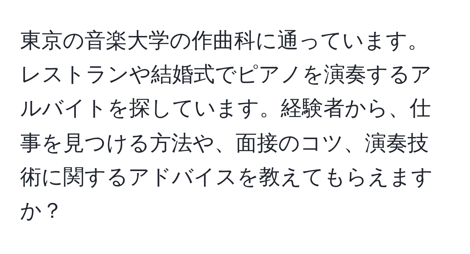 東京の音楽大学の作曲科に通っています。レストランや結婚式でピアノを演奏するアルバイトを探しています。経験者から、仕事を見つける方法や、面接のコツ、演奏技術に関するアドバイスを教えてもらえますか？