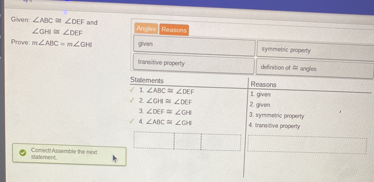 Given: ∠ ABC≌ ∠ DEF and Angles Reasons
∠ GHI≌ ∠ DEF
Prove: m∠ ABC=m∠ GHI given symmetric property
transitive property definition of ≈ angles
Statements Reasons
1 ∠ ABC≌ ∠ DEF 1. given
2. ∠ GHI≌ ∠ DEF 2. given
3. ∠ DEF≌ ∠ GHI 3. symmetric property
4. ∠ ABC≌ ∠ GHI 4. transitive property
Correct!Assemble the next
statement.