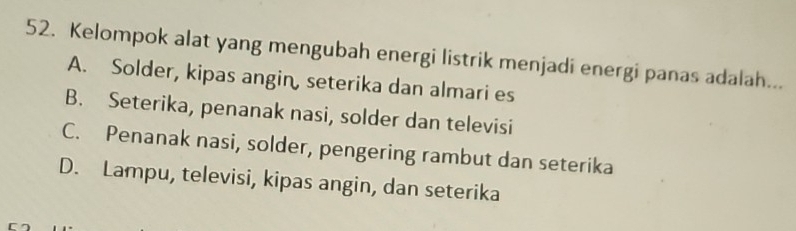 Kelompok alat yang mengubah energi listrik menjadi energi panas adalah...
A. Solder, kipas angin, seterika dan almari es
B. Seterika, penanak nasi, solder dan televisi
C. Penanak nasi, solder, pengering rambut dan seterika
D. Lampu, televisi, kipas angin, dan seterika