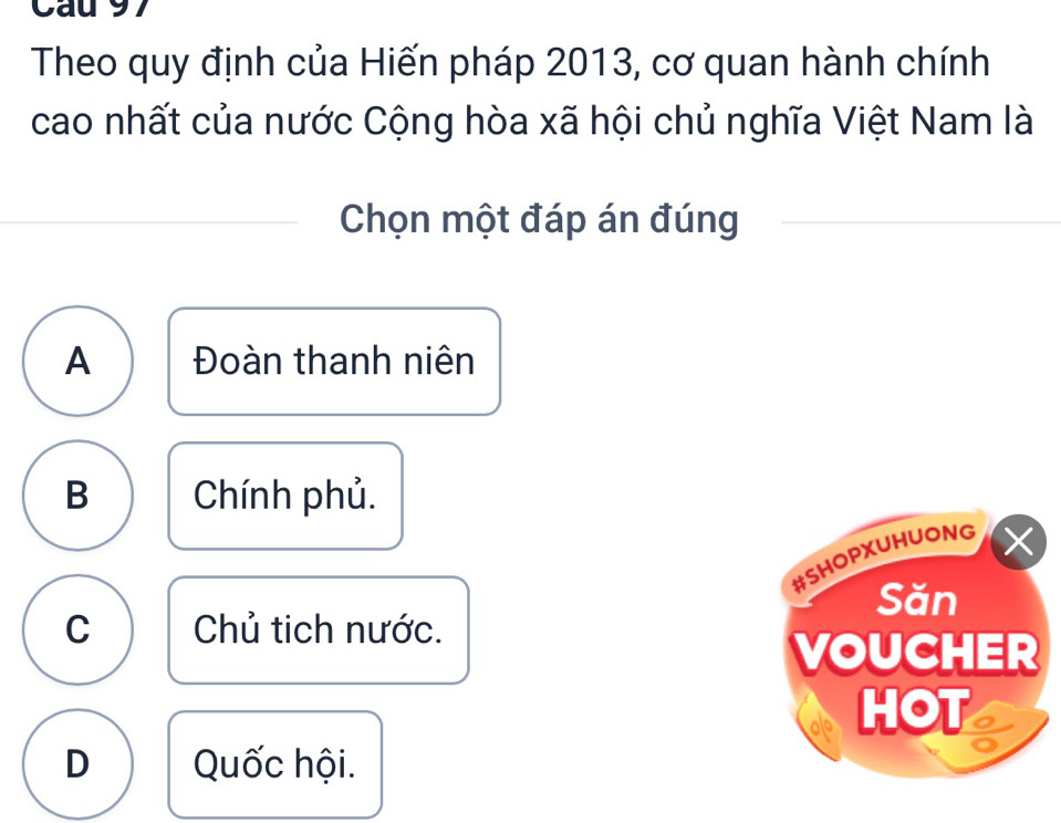 Cau 97
Theo quy định của Hiến pháp 2013, cơ quan hành chính
cao nhất của nước Cộng hòa xã hội chủ nghĩa Việt Nam là
Chọn một đáp án đúng
A Đoàn thanh niên
B Chính phủ.
#SHOPXUHUONG ×
Săn
C Chủ tịch nước.
VOUCHER
HOT
D Quốc hội.